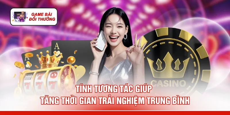 Game Bài Đổi Thưởng Uy Tín - 6 Lý Do "Rút Tiền Mỏi Tay" Tính tương tác giúp tăng thời gian trải nghiệm trung bình